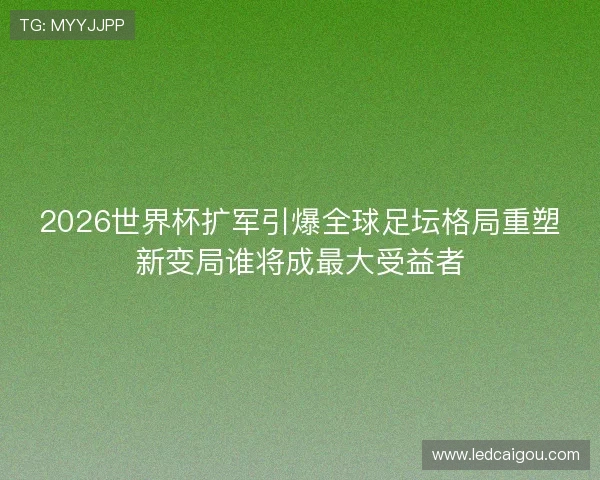 2026世界杯扩军引爆全球足坛格局重塑新变局谁将成最大受益者